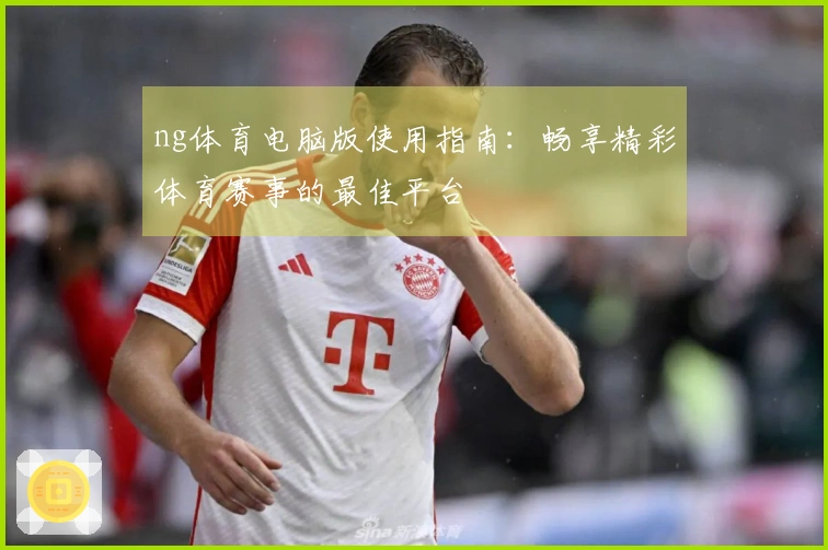 ng体育电脑版使用指南：畅享精彩体育赛事的最佳平台