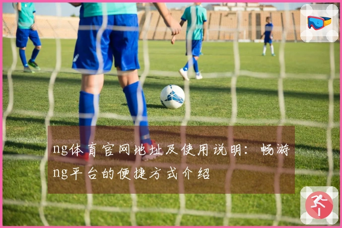 ng体育官网地址及使用说明：畅游ng平台的便捷方式介绍